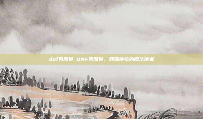 dnf男魔道_DNF男魔道，颠覆传统的魔法使者