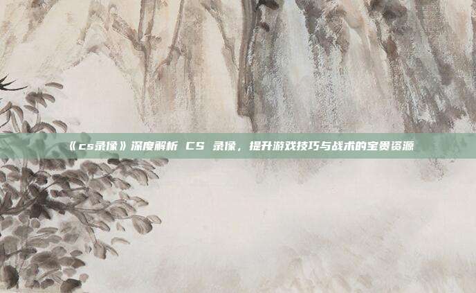 《cs录像》深度解析 CS 录像，提升游戏技巧与战术的宝贵资源