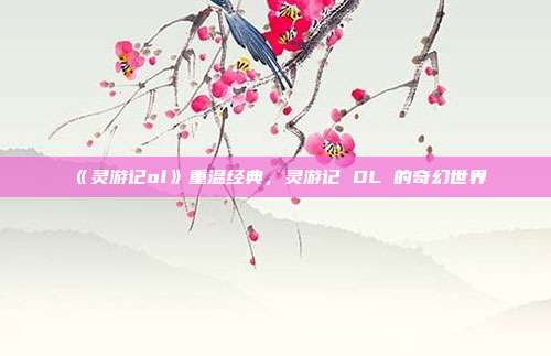 《灵游记ol》重温经典，灵游记 OL 的奇幻世界