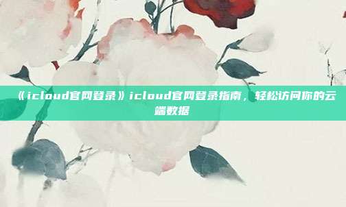 《icloud官网登录》icloud官网登录指南，轻松访问你的云端数据