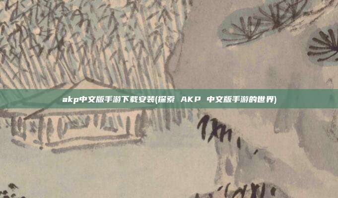 akp中文版手游下载安装(探索 AKP 中文版手游的世界)